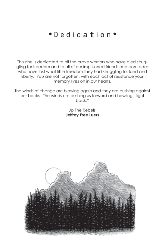 *Dedication* This zine is dedicated fo all the brave warriors who have died strug- gling for freedom and fo all of our imprisoned friends and cormrades who have lost what lifle freedom they had struggiing for land and liberty. You are not forgotten, with each act of resistance your memory lives on in our hears. The winds of change are blowing again and they are pushing against our backs. The winds are pushing us forward and howling “fight back.” Up The Rebels Jefirey Free Luers